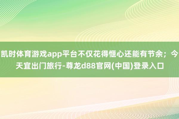凯时体育游戏app平台不仅花得惬心还能有节余；今天宜出门旅行-尊龙d88官网(中国)登录入口