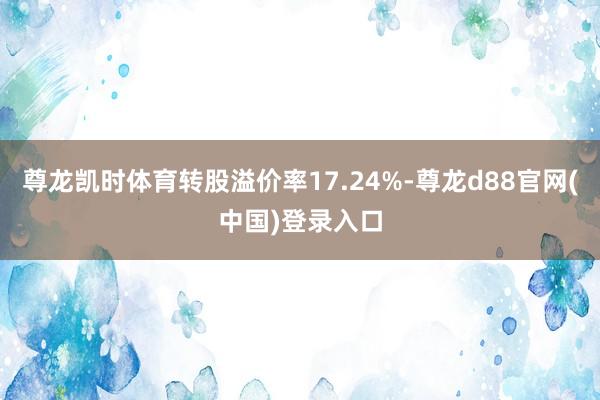 尊龙凯时体育转股溢价率17.24%-尊龙d88官网(中国)登录入口