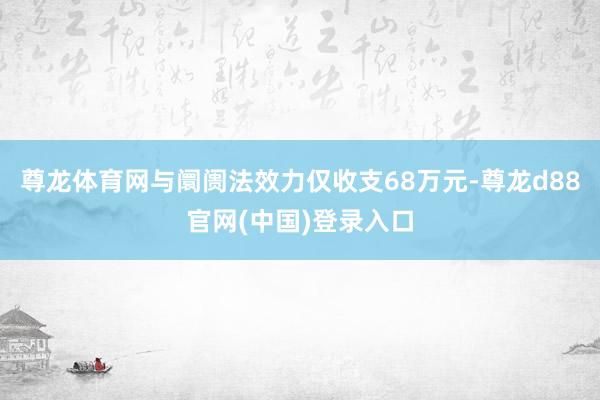 尊龙体育网与阛阓法效力仅收支68万元-尊龙d88官网(中国)登录入口