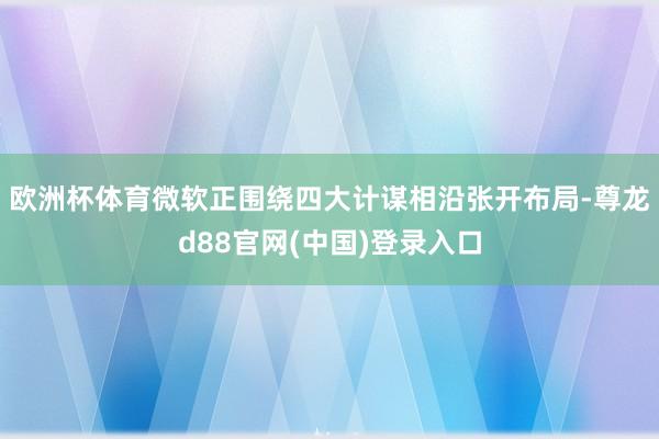 欧洲杯体育微软正围绕四大计谋相沿张开布局-尊龙d88官网(中国)登录入口