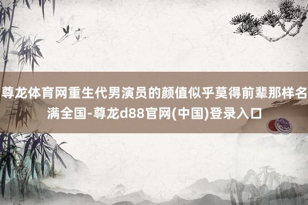 尊龙体育网重生代男演员的颜值似乎莫得前辈那样名满全国-尊龙d88官网(中国)登录入口