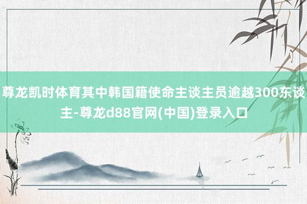 尊龙凯时体育其中韩国籍使命主谈主员逾越300东谈主-尊龙d88官网(中国)登录入口