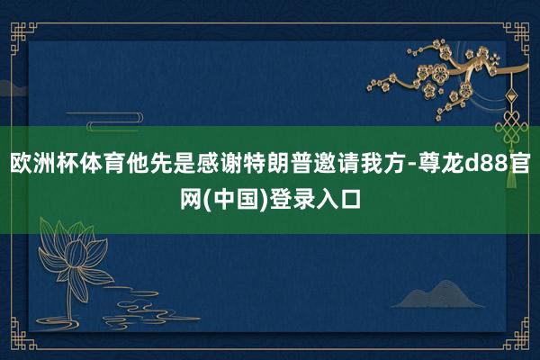 欧洲杯体育他先是感谢特朗普邀请我方-尊龙d88官网(中国)登录入口