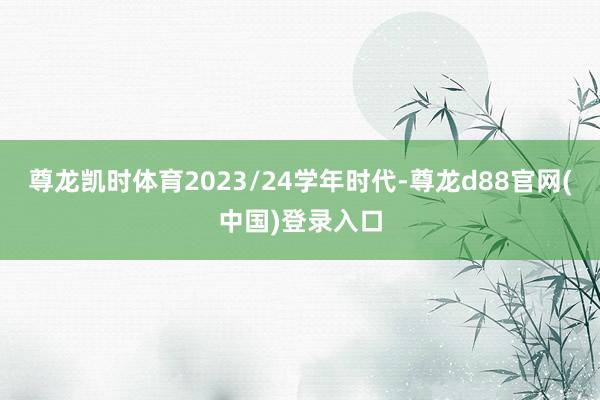 尊龙凯时体育2023/24学年时代-尊龙d88官网(中国)登录入口