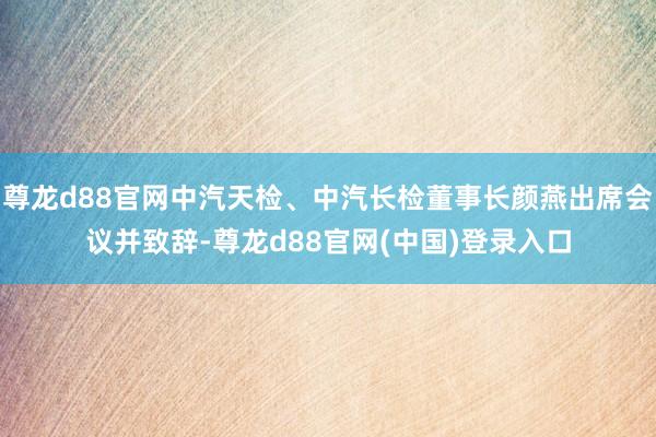 尊龙d88官网中汽天检、中汽长检董事长颜燕出席会议并致辞-尊龙d88官网(中国)登录入口