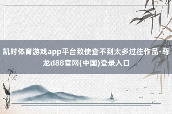 凯时体育游戏app平台致使查不到太多过往作品-尊龙d88官网(中国)登录入口