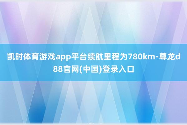 凯时体育游戏app平台续航里程为780km-尊龙d88官网(中国)登录入口
